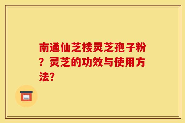 南通仙芝楼灵芝孢子粉?灵芝的功效与使用方法? 南通仙芝楼灵芝孢子粉?灵芝的功效与使用方法?