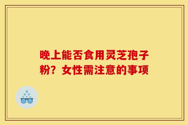 晚上能否食用灵芝孢子粉?女性需注意的事项 晚上能否食用灵芝孢子粉?女性需注意的事项