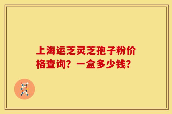 上海运芝灵芝孢子粉价格查询?一盒多少钱? 上海运芝灵芝孢子粉价格查询?一盒多少钱?
