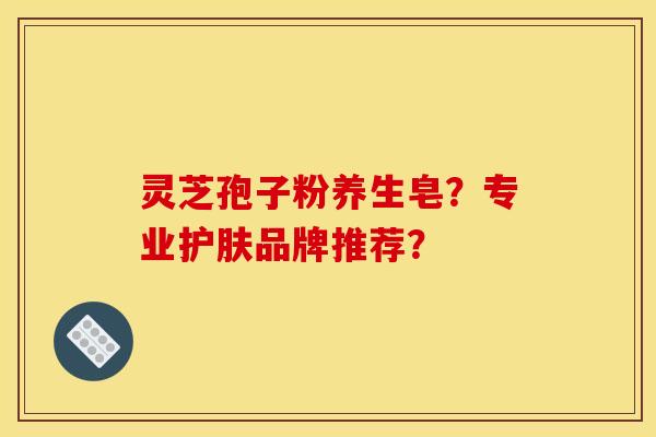 灵芝孢子粉养生皂?专业护肤品牌推荐? 灵芝孢子粉养生皂?专业护肤品牌推荐?