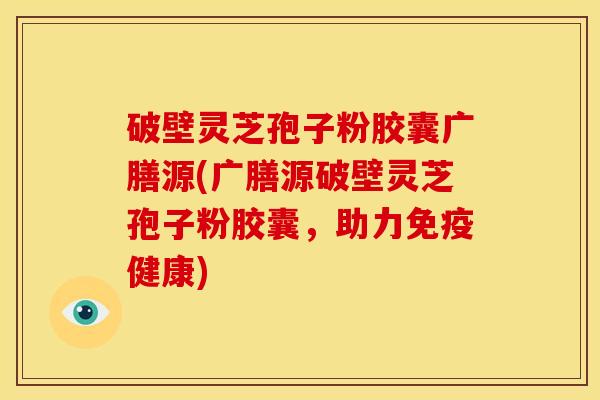 破壁灵芝孢子粉胶囊广膳源(广膳源破壁灵芝孢子粉胶囊,助力免疫健康) 破壁灵芝孢子粉胶囊广膳源(广膳源破壁灵芝孢子粉胶囊,助力免疫健康)