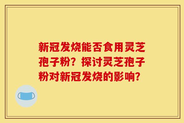 新冠发烧能否食用灵芝孢子粉？探讨灵芝孢子粉对新冠发烧的影响？