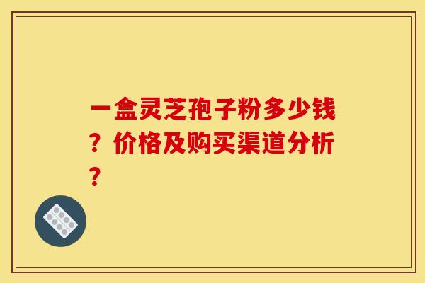 一盒灵芝孢子粉多少钱?价格及购买渠道分析? 一盒灵芝孢子粉多少钱?价格及购买渠道分析?