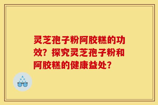 灵芝孢子粉阿胶糕的功效?探究灵芝孢子粉和阿胶糕的健康益处? 灵芝孢子粉阿胶糕的功效?探究灵芝孢子粉和阿胶糕的健康益处?