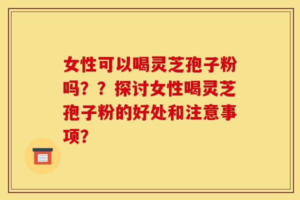女性可以喝灵芝孢子粉吗??探讨女性喝灵芝孢子粉的好处和注意事项? 女性可以喝灵芝孢子粉吗??探讨女性喝灵芝孢子粉的好处和注意事项?