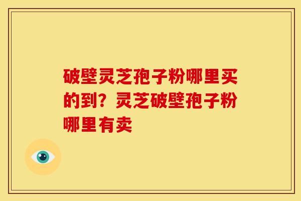 破壁灵芝孢子粉哪里买的到?灵芝破壁孢子粉哪里有卖 破壁灵芝孢子粉哪里买的到?灵芝破壁孢子粉哪里有卖