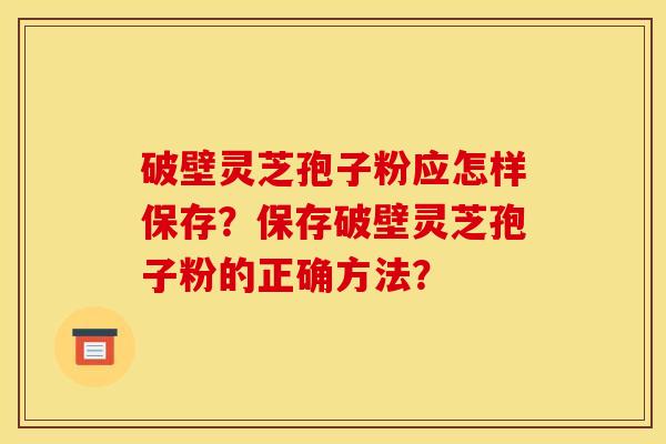 破壁灵芝孢子粉应怎样保存?保存破壁灵芝孢子粉的正确方法? 破壁灵芝孢子粉应怎样保存?保存破壁灵芝孢子粉的正确方法?