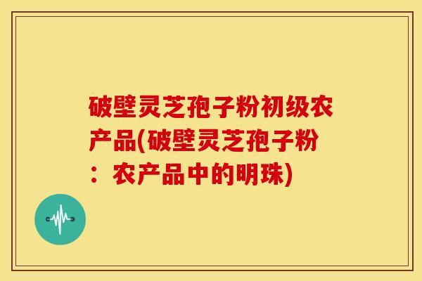 破壁灵芝孢子粉初级农产品(破壁灵芝孢子粉:农产品中的明珠) 破壁灵芝孢子粉初级农产品(破壁灵芝孢子粉:农产品中的明珠)