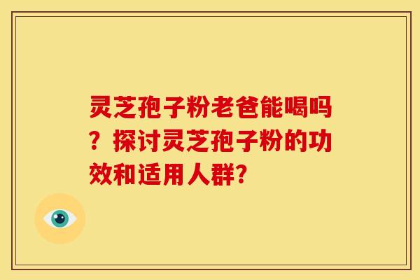 灵芝孢子粉老爸能喝吗?探讨灵芝孢子粉的功效和适用人群? 灵芝孢子粉老爸能喝吗?探讨灵芝孢子粉的功效和适用人群?