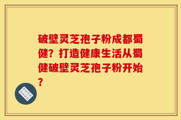 破壁灵芝孢子粉成都蜀健？打造健康生活从蜀健破壁灵芝孢子粉开始？