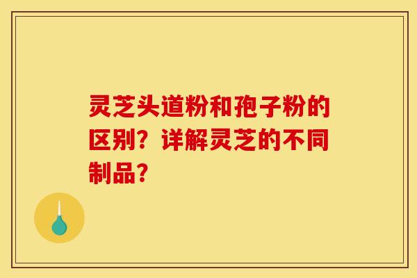 灵芝头道粉和孢子粉的区别?详解灵芝的不同制品? 灵芝头道粉和孢子粉的区别?详解灵芝的不同制品?