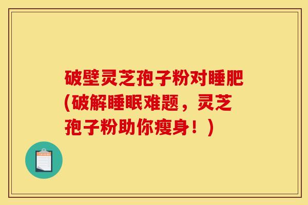破壁灵芝孢子粉对睡肥(破解难题,灵芝孢子粉助你瘦身!) 破壁灵芝孢子粉对睡肥(破解难题,灵芝孢子粉助你瘦身!)