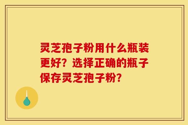灵芝孢子粉用什么瓶装更好？选择正确的瓶子保存灵芝孢子粉？