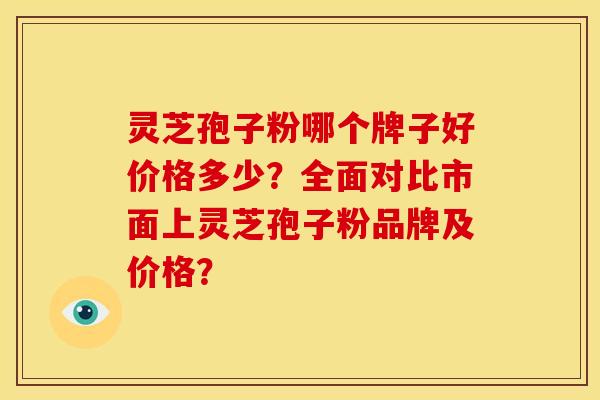 灵芝孢子粉哪个牌子好价格多少?全面对比市面上灵芝孢子粉品牌及价格? 灵芝孢子粉哪个牌子好价格多少?全面对比市面上灵芝孢子粉品牌及价格?