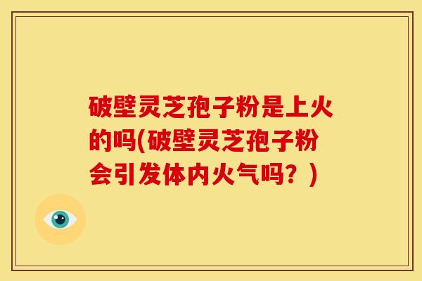 破壁灵芝孢子粉是上火的吗(破壁灵芝孢子粉会引发体内火气吗?) 破壁灵芝孢子粉是上火的吗(破壁灵芝孢子粉会引发体内火气吗?)
