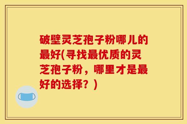 破壁灵芝孢子粉哪儿的好(寻找优质的灵芝孢子粉,哪里才是好的选择?) 破壁灵芝孢子粉哪儿的好(寻找优质的灵芝孢子粉,哪里才是好的选择?)