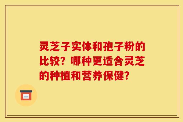 灵芝子实体和孢子粉的比较?哪种更适合灵芝的种植和营养保健? 灵芝子实体和孢子粉的比较?哪种更适合灵芝的种植和营养保健?
