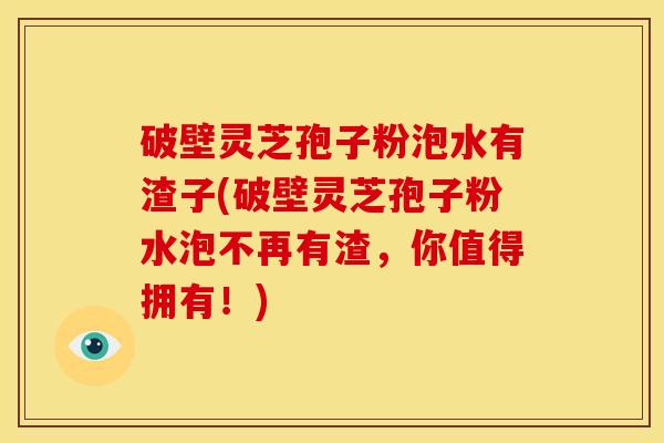 破壁灵芝孢子粉泡水有渣子(破壁灵芝孢子粉水泡不再有渣，你值得拥有！)