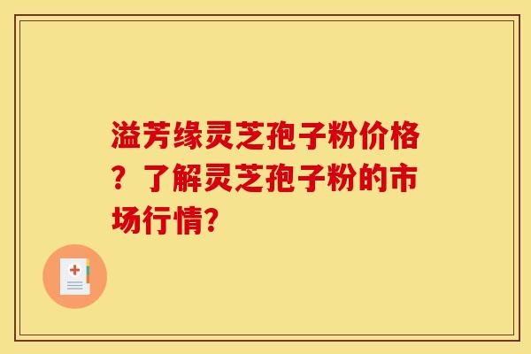 溢芳缘灵芝孢子粉价格?了解灵芝孢子粉的市场行情? 溢芳缘灵芝孢子粉价格?了解灵芝孢子粉的市场行情?