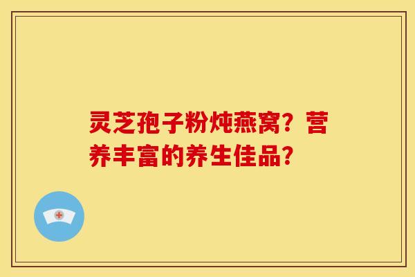 灵芝孢子粉炖燕窝？营养丰富的养生佳品？