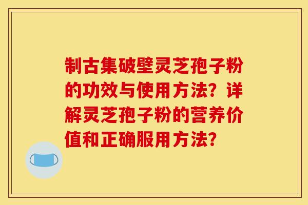 制古集破壁灵芝孢子粉的功效与使用方法？详解灵芝孢子粉的营养价值和正确服用方法？