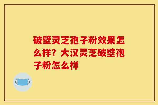 破壁灵芝孢子粉效果怎么样？大汉灵芝破壁孢子粉怎么样