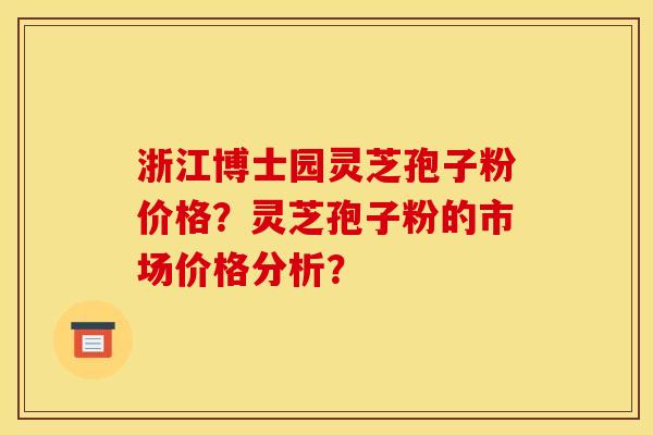 浙江博士园灵芝孢子粉价格?灵芝孢子粉的市场价格分析? 浙江博士园灵芝孢子粉价格?灵芝孢子粉的市场价格分析?