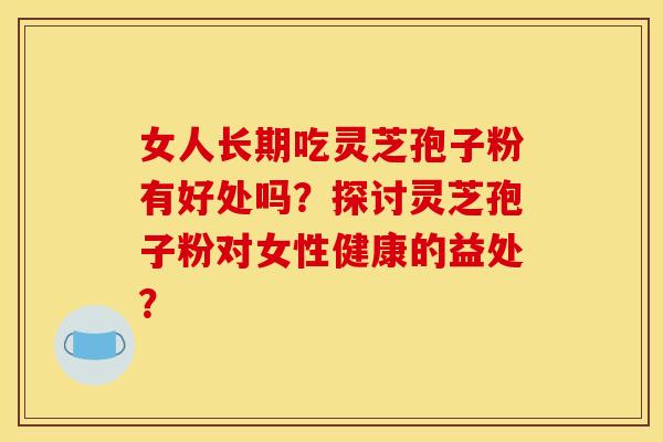 女人长期吃灵芝孢子粉有好处吗?探讨灵芝孢子粉对女性健康的益处? 女人长期吃灵芝孢子粉有好处吗?探讨灵芝孢子粉对女性健康的益处?