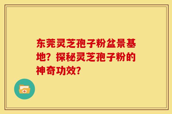 东莞灵芝孢子粉盆景基地?探秘灵芝孢子粉的神奇功效? 东莞灵芝孢子粉盆景基地?探秘灵芝孢子粉的神奇功效?