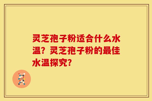 灵芝孢子粉适合什么水温？灵芝孢子粉的佳水温探究？