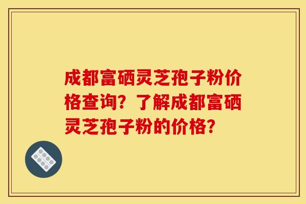 成都富硒灵芝孢子粉价格查询？了解成都富硒灵芝孢子粉的价格？