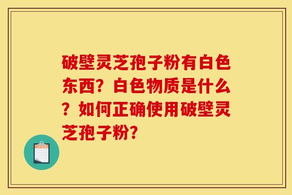 破壁灵芝孢子粉有白色东西?白色物质是什么?如何正确使用破壁灵芝孢子粉? 破壁灵芝孢子粉有白色东西?白色物质是什么?如何正确使用破壁灵芝孢子粉?