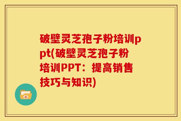 破壁灵芝孢子粉培训ppt(破壁灵芝孢子粉培训PPT:提高销售技巧与知识) 破壁灵芝孢子粉培训ppt(破壁灵芝孢子粉培训PPT:提高销售技巧与知识)