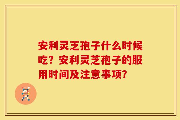 安利灵芝孢子什么时候吃？安利灵芝孢子的服用时间及注意事项？