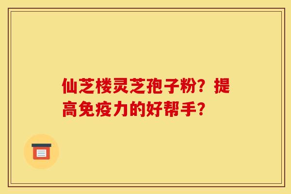 仙芝楼灵芝孢子粉？提高免疫力的好帮手？