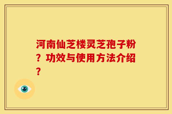 河南仙芝楼灵芝孢子粉?功效与使用方法介绍? 河南仙芝楼灵芝孢子粉?功效与使用方法介绍?