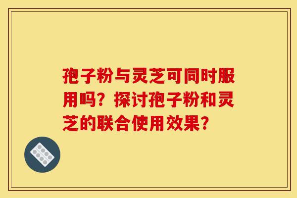 孢子粉与灵芝可同时服用吗？探讨孢子粉和灵芝的联合使用效果？