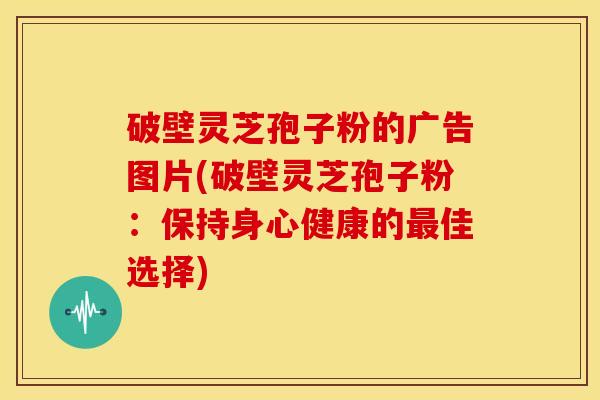 破壁灵芝孢子粉的广告图片(破壁灵芝孢子粉:保持身心健康的佳选择) 破壁灵芝孢子粉的广告图片(破壁灵芝孢子粉:保持身心健康的佳选择)