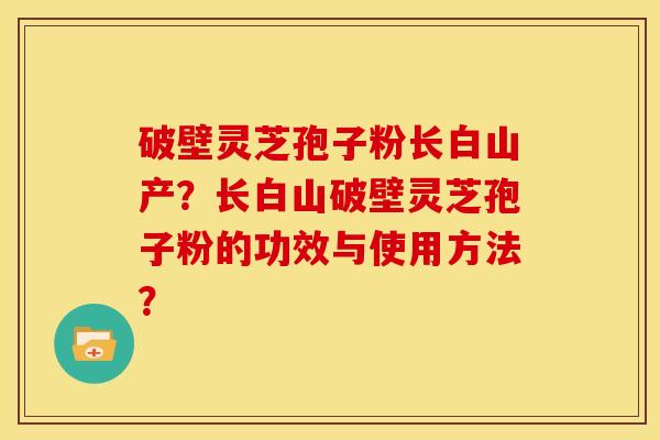 破壁灵芝孢子粉长白山产?长白山破壁灵芝孢子粉的功效与使用方法? 破壁灵芝孢子粉长白山产?长白山破壁灵芝孢子粉的功效与使用方法?