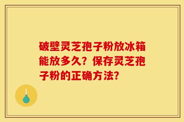 破壁灵芝孢子粉放冰箱能放多久?保存灵芝孢子粉的正确方法? 破壁灵芝孢子粉放冰箱能放多久?保存灵芝孢子粉的正确方法?
