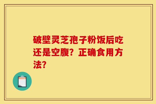 破壁灵芝孢子粉饭后吃还是空腹?正确食用方法? 破壁灵芝孢子粉饭后吃还是空腹?正确食用方法?
