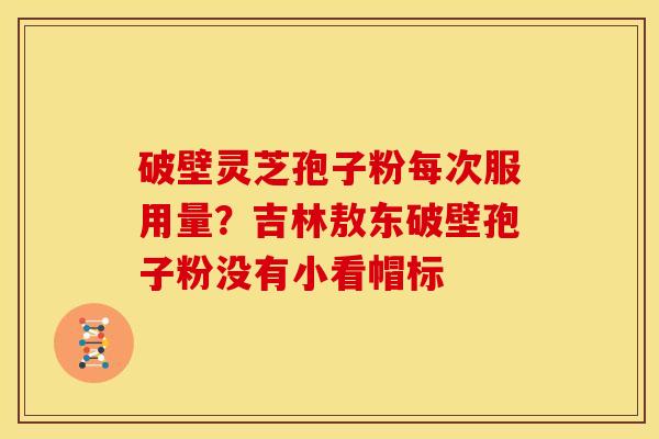 破壁灵芝孢子粉每次服用量？吉林敖东破壁孢子粉没有小看帽标