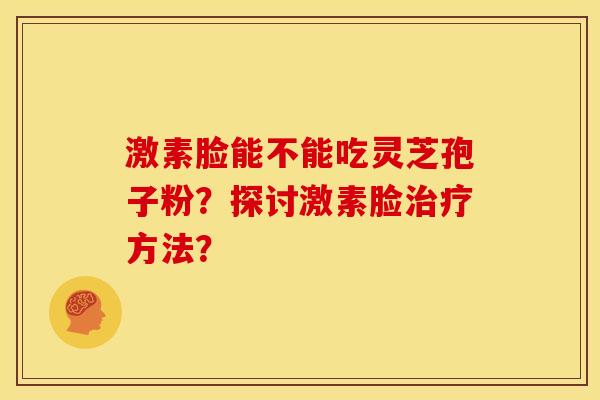 激素脸能不能吃灵芝孢子粉?探讨激素脸方法? 激素脸能不能吃灵芝孢子粉?探讨激素脸方法?