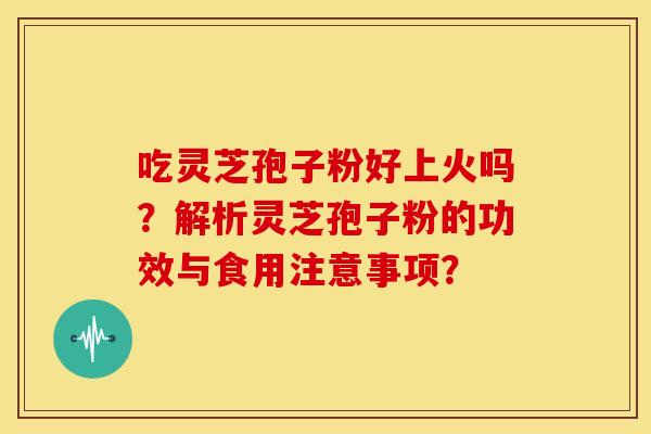吃灵芝孢子粉好上火吗?解析灵芝孢子粉的功效与食用注意事项? 吃灵芝孢子粉好上火吗?解析灵芝孢子粉的功效与食用注意事项?