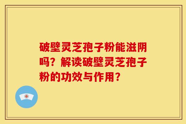 破壁灵芝孢子粉能滋阴吗?解读破壁灵芝孢子粉的功效与作用? 破壁灵芝孢子粉能滋阴吗?解读破壁灵芝孢子粉的功效与作用?