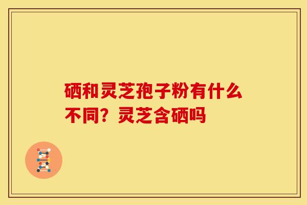 硒和灵芝孢子粉有什么不同？灵芝含硒吗