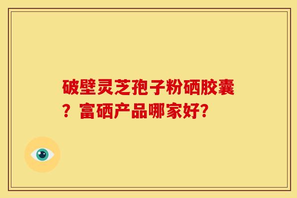 破壁灵芝孢子粉硒胶囊?富硒产品哪家好? 破壁灵芝孢子粉硒胶囊?富硒产品哪家好?