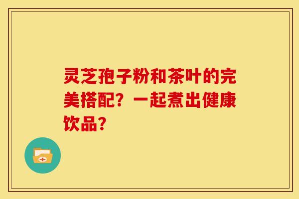 灵芝孢子粉和茶叶的完美搭配?一起煮出健康饮品? 灵芝孢子粉和茶叶的完美搭配?一起煮出健康饮品?