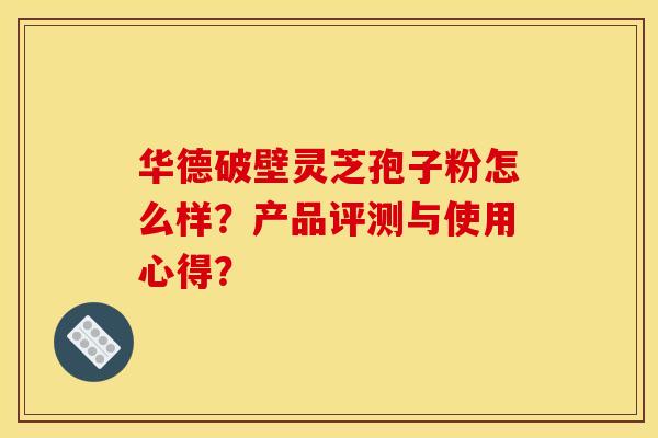 华德破壁灵芝孢子粉怎么样?产品评测与使用心得? 华德破壁灵芝孢子粉怎么样?产品评测与使用心得?