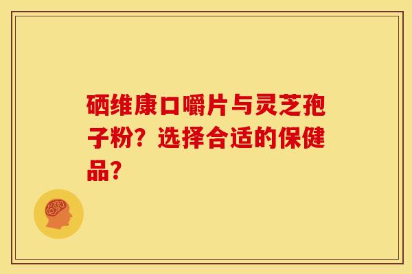硒维康口嚼片与灵芝孢子粉?选择合适的保健品? 硒维康口嚼片与灵芝孢子粉?选择合适的保健品?